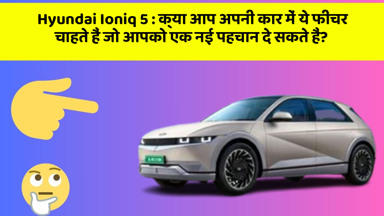 Hyundai Ioniq 5: क्या आप अपनी कार में ये फीचर चाहते हैं जो आपको एक नई पहचान दे सकते हैं?